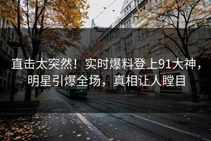 直击太突然！实时爆料登上91大神，明星引爆全场，真相让人瞠目