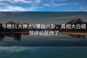 今晚91大神大V爆出八卦，真相大白细节评论区炸了