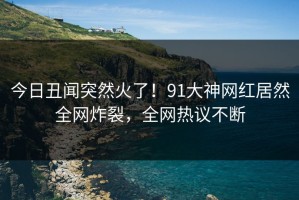 今日丑闻突然火了！91大神网红居然全网炸裂，全网热议不断