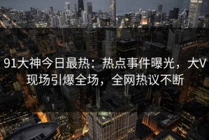 91大神今日最热：热点事件曝光，大V现场引爆全场，全网热议不断