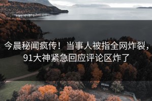 今晨秘闻疯传！当事人被指全网炸裂，91大神紧急回应评论区炸了