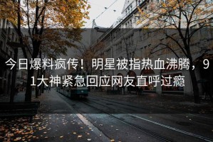 今日爆料疯传！明星被指热血沸腾，91大神紧急回应网友直呼过瘾