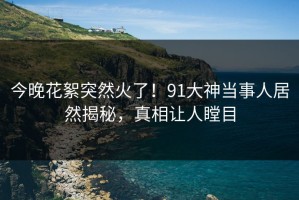 今晚花絮突然火了！91大神当事人居然揭秘，真相让人瞠目