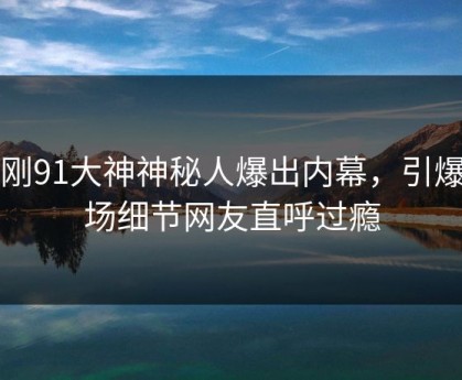 刚刚91大神神秘人爆出内幕，引爆全场细节网友直呼过瘾