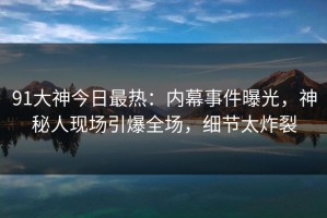 91大神今日最热：内幕事件曝光，神秘人现场引爆全场，细节太炸裂