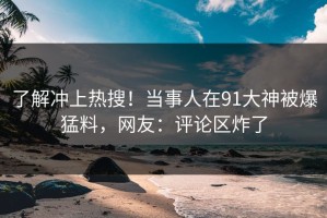 了解冲上热搜！当事人在91大神被爆猛料，网友：评论区炸了