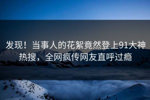 发现！当事人的花絮竟然登上91大神热搜，全网疯传网友直呼过瘾