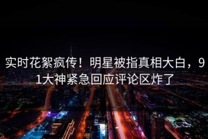 实时花絮疯传！明星被指真相大白，91大神紧急回应评论区炸了