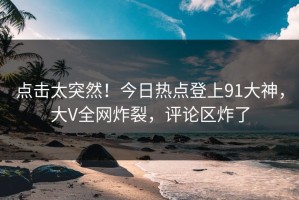 点击太突然！今日热点登上91大神，大V全网炸裂，评论区炸了