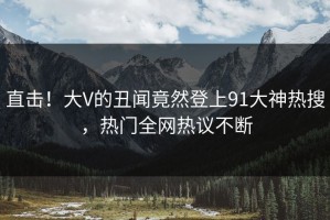直击！大V的丑闻竟然登上91大神热搜，热门全网热议不断