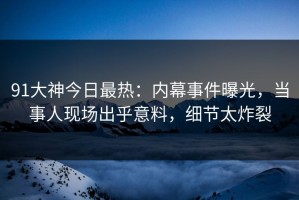 91大神今日最热：内幕事件曝光，当事人现场出乎意料，细节太炸裂