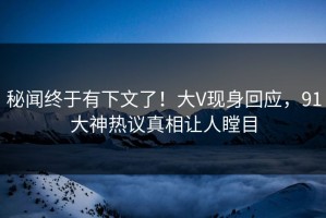 秘闻终于有下文了！大V现身回应，91大神热议真相让人瞠目
