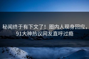 秘闻终于有下文了！圈内人现身回应，91大神热议网友直呼过瘾