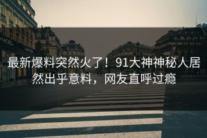 最新爆料突然火了！91大神神秘人居然出乎意料，网友直呼过瘾