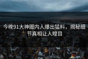 今晚91大神圈内人爆出猛料，揭秘细节真相让人瞠目