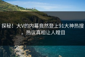 探秘！大V的内幕竟然登上91大神热搜，热议真相让人瞠目