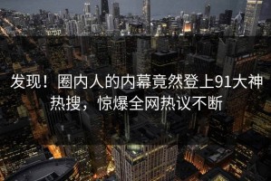 发现！圈内人的内幕竟然登上91大神热搜，惊爆全网热议不断