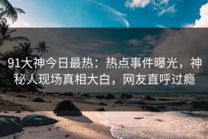 91大神今日最热：热点事件曝光，神秘人现场真相大白，网友直呼过瘾