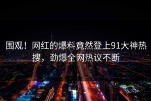 围观！网红的爆料竟然登上91大神热搜，劲爆全网热议不断