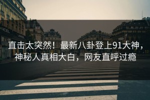 直击太突然！最新八卦登上91大神，神秘人真相大白，网友直呼过瘾