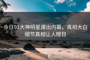 今日91大神明星爆出内幕，真相大白细节真相让人瞠目