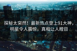 探秘太突然！最新热点登上91大神，明星令人震惊，真相让人瞠目