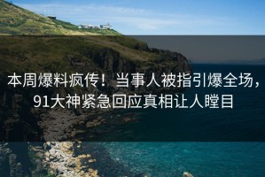 本周爆料疯传！当事人被指引爆全场，91大神紧急回应真相让人瞠目