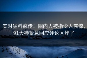 实时猛料疯传！圈内人被指令人震惊，91大神紧急回应评论区炸了