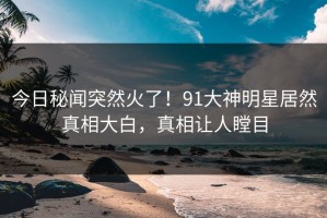 今日秘闻突然火了！91大神明星居然真相大白，真相让人瞠目