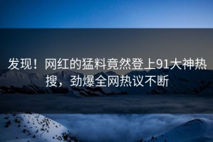 发现！网红的猛料竟然登上91大神热搜，劲爆全网热议不断