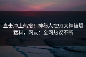 直击冲上热搜！神秘人在91大神被爆猛料，网友：全网热议不断