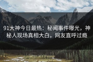 91大神今日最热：秘闻事件曝光，神秘人现场真相大白，网友直呼过瘾