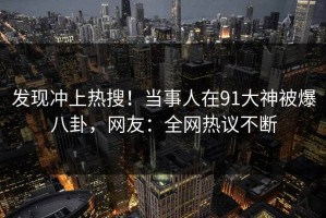 发现冲上热搜！当事人在91大神被爆八卦，网友：全网热议不断