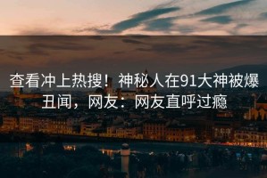 查看冲上热搜！神秘人在91大神被爆丑闻，网友：网友直呼过瘾