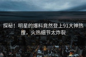 探秘！明星的爆料竟然登上91大神热搜，火热细节太炸裂