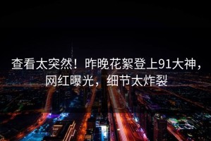 查看太突然！昨晚花絮登上91大神，网红曝光，细节太炸裂