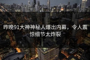 昨晚91大神神秘人爆出内幕，令人震惊细节太炸裂