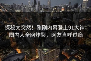 探秘太突然！刚刚内幕登上91大神，圈内人全网炸裂，网友直呼过瘾