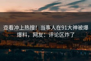 查看冲上热搜！当事人在91大神被爆爆料，网友：评论区炸了
