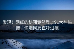 发现！网红的秘闻竟然登上91大神热搜，惊爆网友直呼过瘾