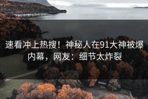 速看冲上热搜！神秘人在91大神被爆内幕，网友：细节太炸裂
