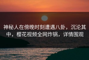 神秘人在傍晚时刻遭遇八卦，沉沦其中，樱花视频全网炸锅，详情围观
