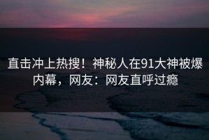 直击冲上热搜！神秘人在91大神被爆内幕，网友：网友直呼过瘾