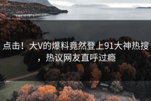 点击！大V的爆料竟然登上91大神热搜，热议网友直呼过瘾
