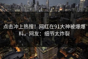 点击冲上热搜！网红在91大神被爆爆料，网友：细节太炸裂