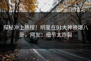 探秘冲上热搜！明星在91大神被爆八卦，网友：细节太炸裂