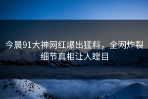 今晨91大神网红爆出猛料，全网炸裂细节真相让人瞠目