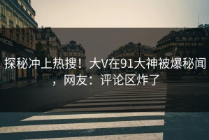 探秘冲上热搜！大V在91大神被爆秘闻，网友：评论区炸了