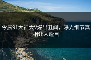 今晨91大神大V爆出丑闻，曝光细节真相让人瞠目
