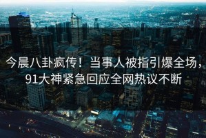 今晨八卦疯传！当事人被指引爆全场，91大神紧急回应全网热议不断
